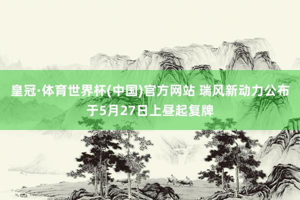 皇冠·体育世界杯(中国)官方网站 瑞风新动力公布于5月27日上昼起复牌
