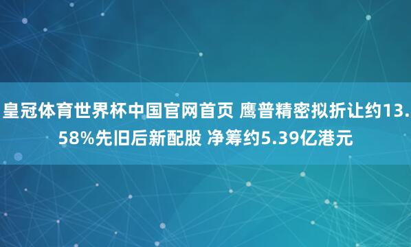皇冠体育世界杯中国官网首页 鹰普精密拟折让约13.58%先旧后新配股 净筹约5.39亿港元