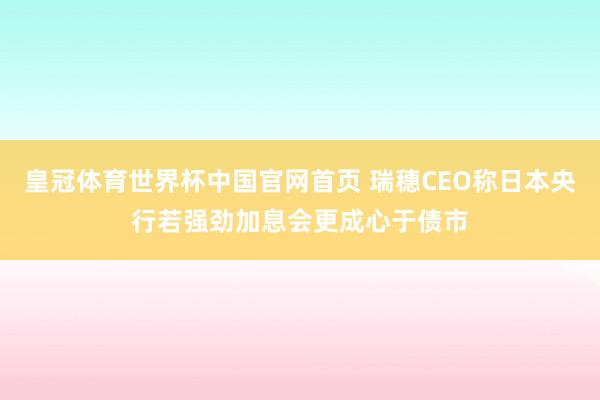 皇冠体育世界杯中国官网首页 瑞穗CEO称日本央行若强劲加息会更成心于债市