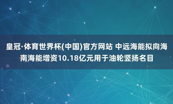 皇冠·体育世界杯(中国)官方网站 中远海能拟向海南海能增资10.18亿元用于油轮竖扬名目