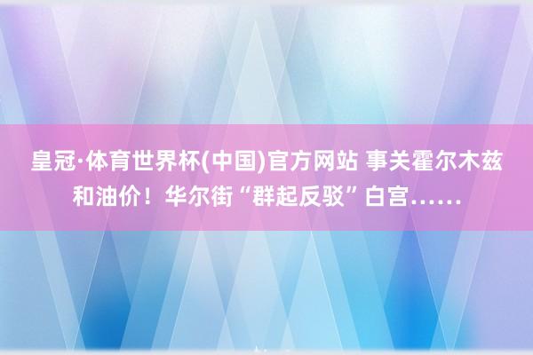 皇冠·体育世界杯(中国)官方网站 事关霍尔木兹和油价!华尔街“群起反驳”白宫……