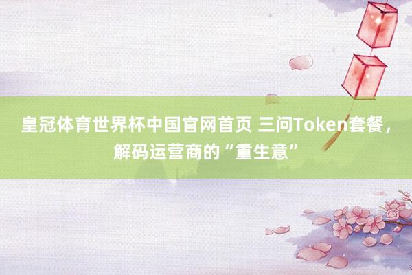 皇冠体育世界杯中国官网首页 三问Token套餐,解码运营商的“重生意”