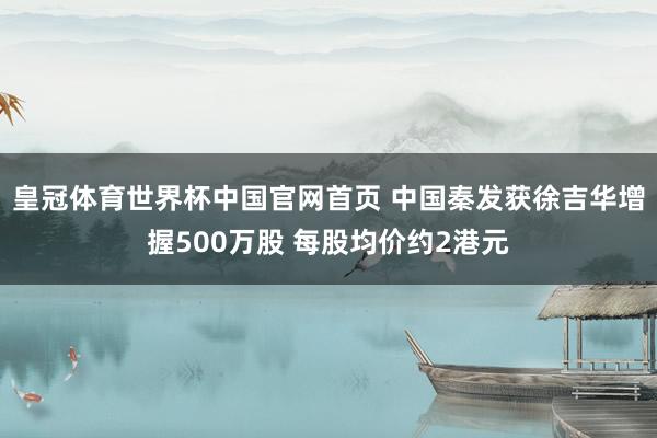 皇冠体育世界杯中国官网首页 中国秦发获徐吉华增握500万股 每股均价约2港元