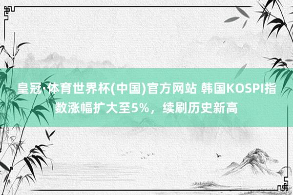 皇冠·体育世界杯(中国)官方网站 韩国KOSPI指数涨幅扩大至5%,续刷历史新高