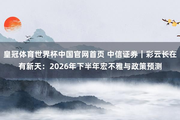 皇冠体育世界杯中国官网首页 中信证券|彩云长在有新天:2026年下半年宏不雅与政策预测