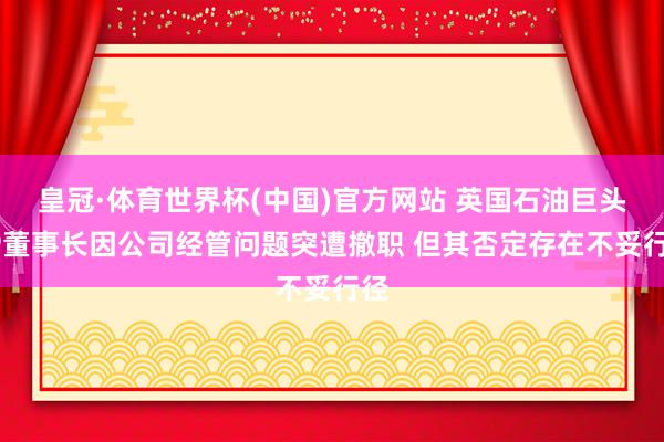 皇冠·体育世界杯(中国)官方网站 英国石油巨头BP董事长因公司经管问题突遭撤职 但其否定存在不妥行径