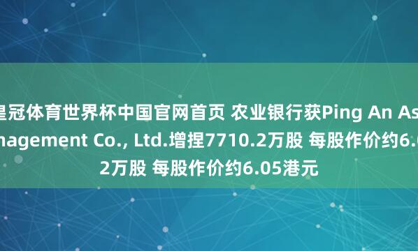 皇冠体育世界杯中国官网首页 农业银行获Ping An Asset Management Co., Ltd.增捏7710.2万股 每股作价约6.05港元