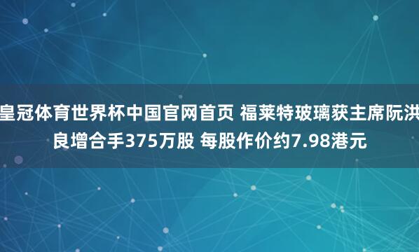 皇冠体育世界杯中国官网首页 福莱特玻璃获主席阮洪良增合手375万股 每股作价约7.98港元