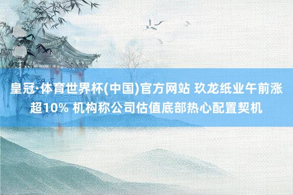 皇冠·体育世界杯(中国)官方网站 玖龙纸业午前涨超10% 机构称公司估值底部热心配置契机