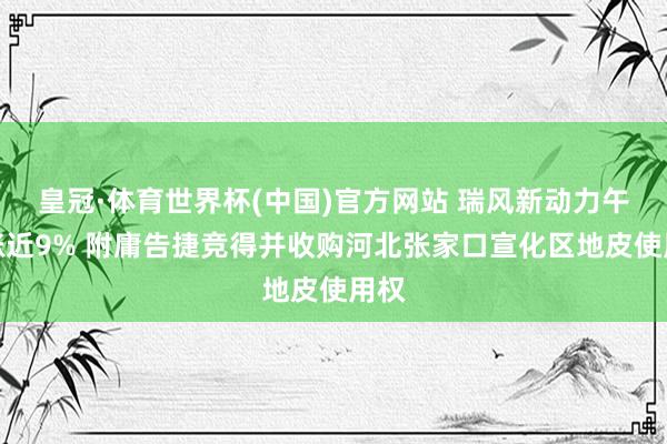 皇冠·体育世界杯(中国)官方网站 瑞风新动力午前涨近9% 附庸告捷竞得并收购河北张家口宣化区地皮使用权