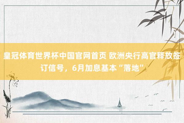 皇冠体育世界杯中国官网首页 欧洲央行高官释放签订信号,6月加息基本“落地”