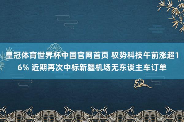皇冠体育世界杯中国官网首页 驭势科技午前涨超16% 近期再次中标新疆机场无东谈主车订单