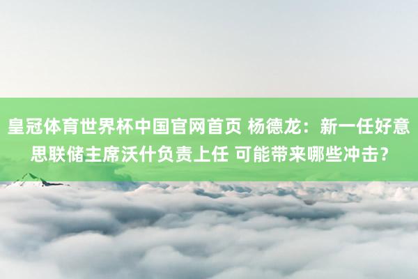 皇冠体育世界杯中国官网首页 杨德龙:新一任好意思联储主席沃什负责上任 可能带来哪些冲击?