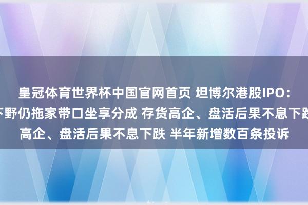 皇冠体育世界杯中国官网首页 坦博尔港股IPO:实控东说念主支属已下野仍拖家带口坐享分成 存货高企、盘活后果不息下跌 半年新增数百条投诉