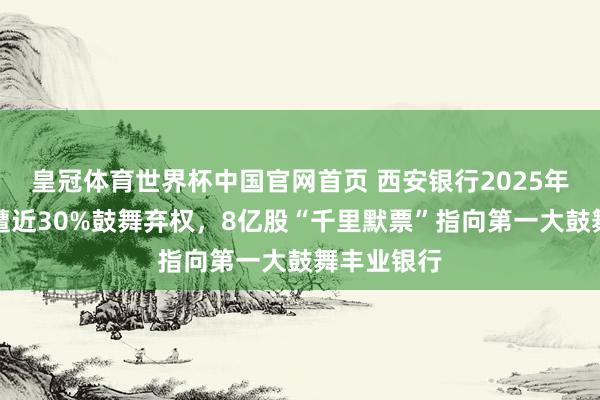 皇冠体育世界杯中国官网首页 西安银行2025年分成预案遭近30%鼓舞弃权,8亿股“千里默票”指向第一大鼓舞丰业银行