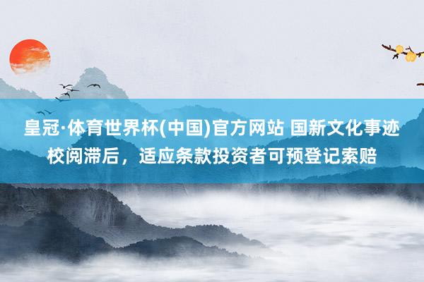皇冠·体育世界杯(中国)官方网站 国新文化事迹校阅滞后,适应条款投资者可预登记索赔