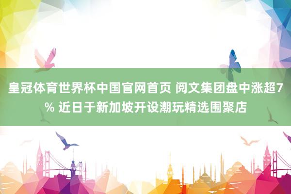 皇冠体育世界杯中国官网首页 阅文集团盘中涨超7% 近日于新加坡开设潮玩精选围聚店