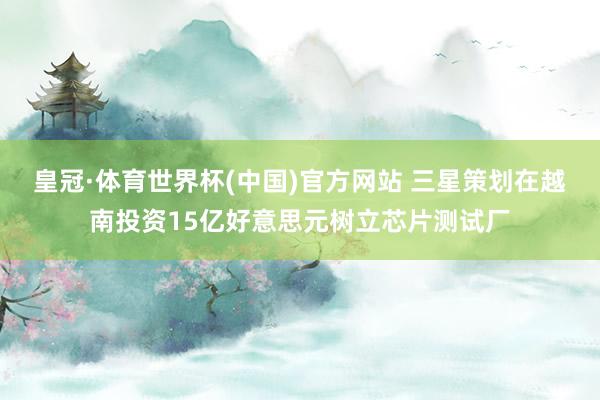 皇冠·体育世界杯(中国)官方网站 三星策划在越南投资15亿好意思元树立芯片测试厂