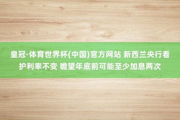 皇冠·体育世界杯(中国)官方网站 新西兰央行看护利率不变 瞻望年底前可能至少加息两次