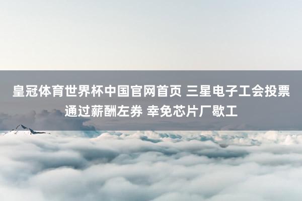 皇冠体育世界杯中国官网首页 三星电子工会投票通过薪酬左券 幸免芯片厂歇工