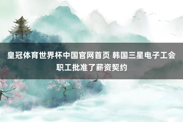 皇冠体育世界杯中国官网首页 韩国三星电子工会职工批准了薪资契约