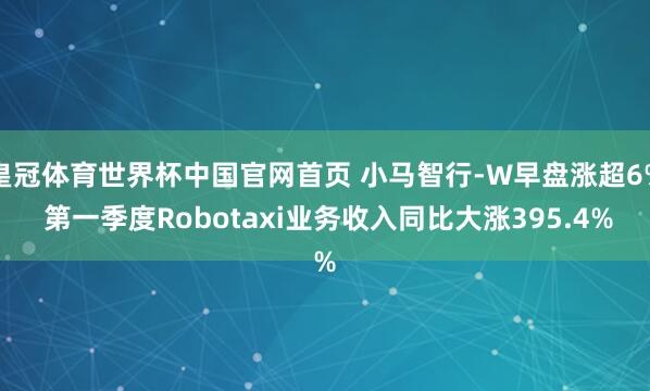 皇冠体育世界杯中国官网首页 小马智行-W早盘涨超6% 第一季度Robotaxi业务收入同比大涨395.4%