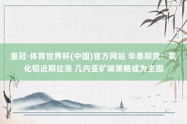 皇冠·体育世界杯(中国)官方网站 华泰期货:氧化铝近期拉涨 几内亚矿端策略或为主因