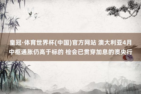 皇冠·体育世界杯(中国)官方网站 澳大利亚4月中枢通胀仍高于标的 检会已贯穿加息的澳央行