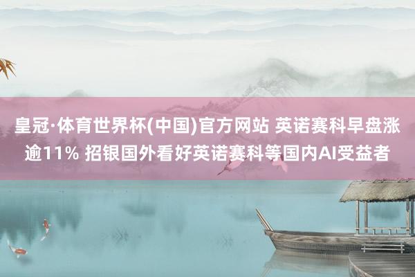皇冠·体育世界杯(中国)官方网站 英诺赛科早盘涨逾11% 招银国外看好英诺赛科等国内AI受益者