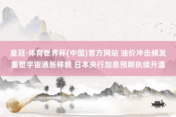 皇冠·体育世界杯(中国)官方网站 油价冲击频发重塑宇宙通胀样貌 日本央行加息预期执续升温