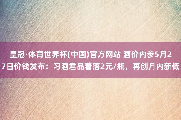 皇冠·体育世界杯(中国)官方网站 酒价内参5月27日价钱发布:习酒君品着落2元/瓶,再创月内新低
