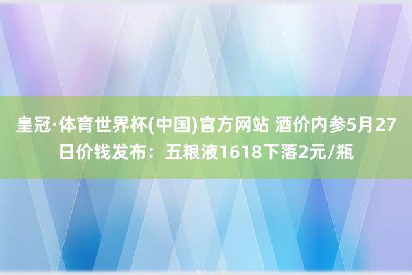 皇冠·体育世界杯(中国)官方网站 酒价内参5月27日价钱发布:五粮液1618下落2元/瓶