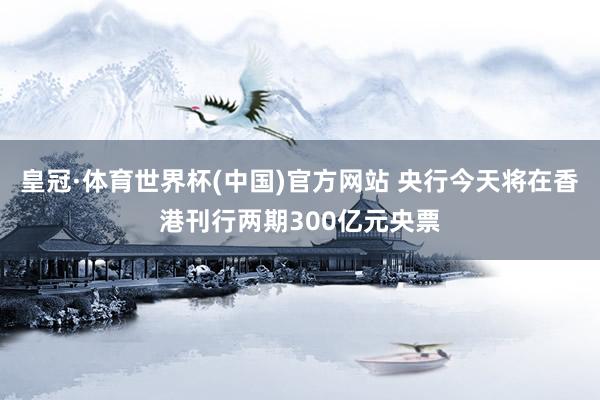 皇冠·体育世界杯(中国)官方网站 央行今天将在香港刊行两期300亿元央票