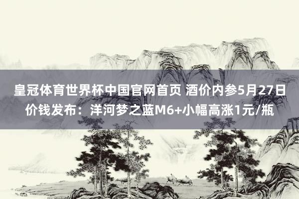 皇冠体育世界杯中国官网首页 酒价内参5月27日价钱发布:洋河梦之蓝M6+小幅高涨1元/瓶