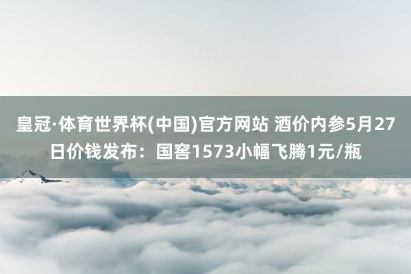 皇冠·体育世界杯(中国)官方网站 酒价内参5月27日价钱发布:国窖1573小幅飞腾1元/瓶