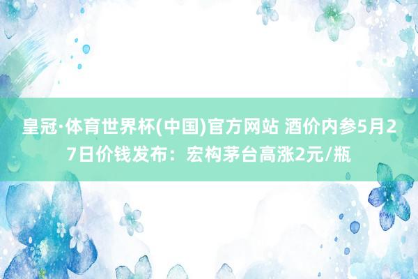 皇冠·体育世界杯(中国)官方网站 酒价内参5月27日价钱发布:宏构茅台高涨2元/瓶