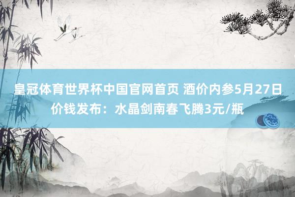 皇冠体育世界杯中国官网首页 酒价内参5月27日价钱发布:水晶剑南春飞腾3元/瓶
