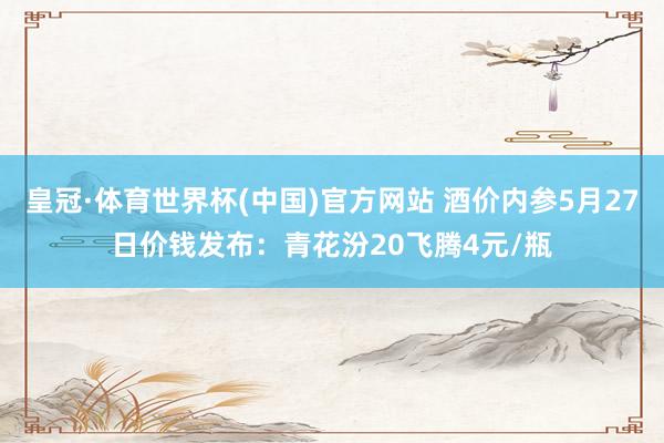 皇冠·体育世界杯(中国)官方网站 酒价内参5月27日价钱发布:青花汾20飞腾4元/瓶