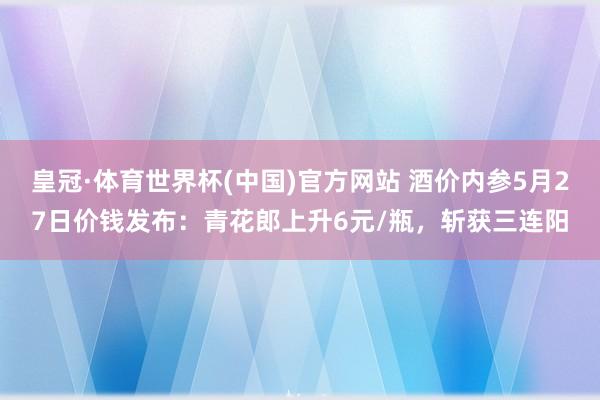 皇冠·体育世界杯(中国)官方网站 酒价内参5月27日价钱发布:青花郎上升6元/瓶,斩获三连阳