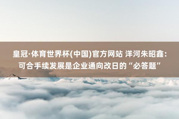 皇冠·体育世界杯(中国)官方网站 洋河朱昭鑫:可合手续发展是企业通向改日的“必答题”