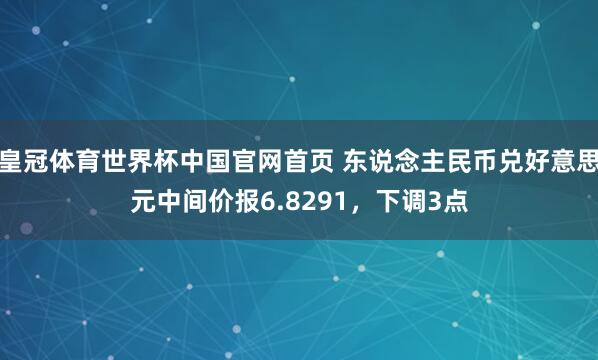 皇冠体育世界杯中国官网首页 东说念主民币兑好意思元中间价报6.8291,下调3点