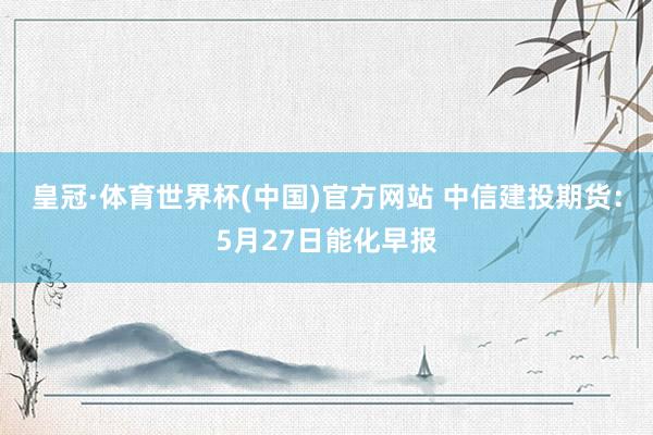 皇冠·体育世界杯(中国)官方网站 中信建投期货:5月27日能化早报