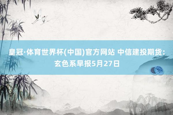 皇冠·体育世界杯(中国)官方网站 中信建投期货:玄色系早报5月27日