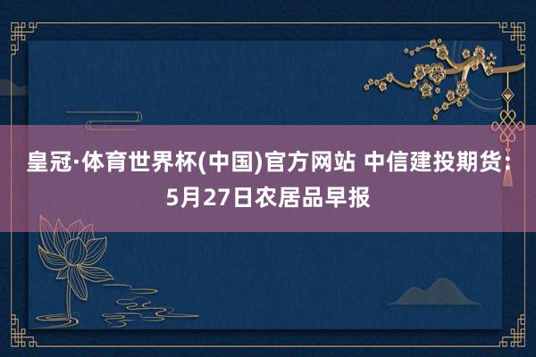 皇冠·体育世界杯(中国)官方网站 中信建投期货:5月27日农居品早报
