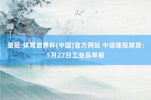 皇冠·体育世界杯(中国)官方网站 中信建投期货:5月27日工业品早报