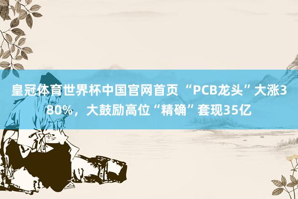 皇冠体育世界杯中国官网首页 “PCB龙头”大涨380%,大鼓励高位“精确”套现35亿