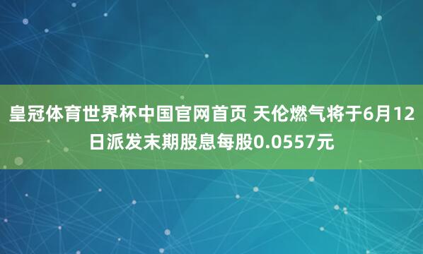 皇冠体育世界杯中国官网首页 天伦燃气将于6月12日派发末期股息每股0.0557元