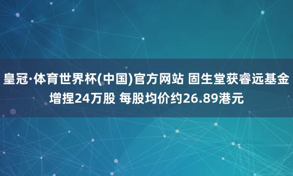 皇冠·体育世界杯(中国)官方网站 固生堂获睿远基金增捏24万股 每股均价约26.89港元