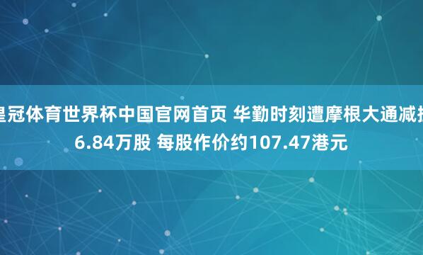 皇冠体育世界杯中国官网首页 华勤时刻遭摩根大通减捏6.84万股 每股作价约107.47港元