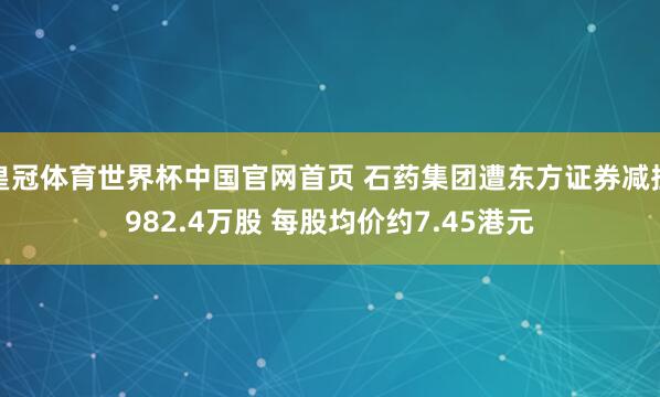 皇冠体育世界杯中国官网首页 石药集团遭东方证券减捏982.4万股 每股均价约7.45港元